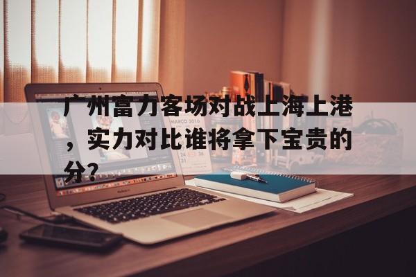 关于广州富力客场对战上海上港,实力对比谁将拿下宝贵的分?的信息