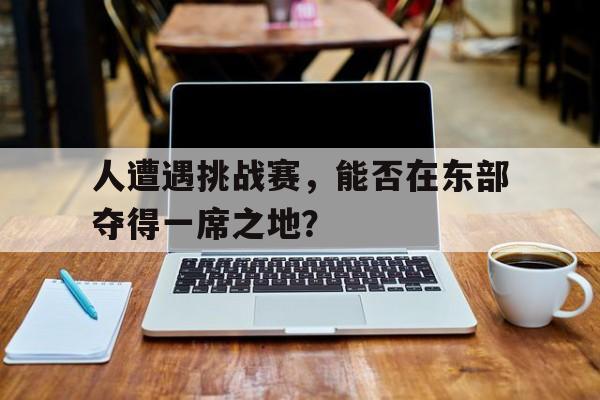 人遭遇挑战赛，能否在东部夺得一席之地？
