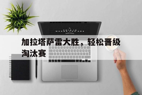 加拉塔萨雷大胜，轻松晋级淘汰赛的简单介绍